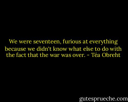 We were seventeen, furious at everything because we didn't know what else to do with the fact that the war was over. - Téa Obreht