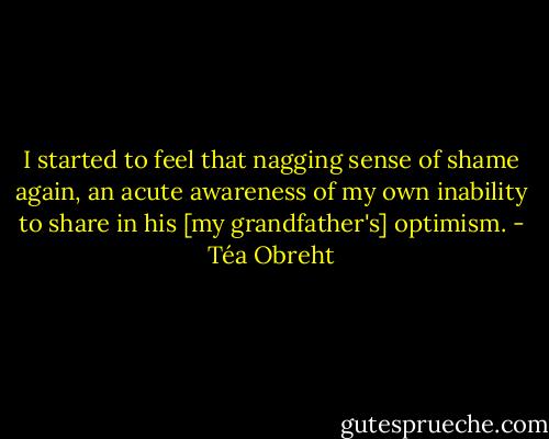 I started to feel that nagging sense of shame again, an acute awareness of my own inability to share in his [my grandfather's] optimism. - Téa Obreht