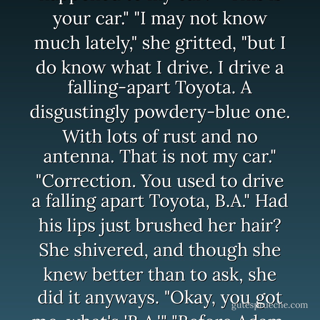 She took several slow deep breaths, then, "Okay, what happened to my car?"<br />"This <i>is</i> your car."<br />"I may not know much lately," she gritted, "but I do know what I drive. I drive a falling-apart Toyota. A disgustingly powdery-blue one. With lots of rust and no antenna. <i>That</i> is not my car."<br />"Correction. You used to drive a falling apart Toyota, B.A."<br />Had his lips just brushed her hair? She shivered, and though she knew better than to ask, she did it anyways. "Okay, you got me, what's 'B.A.'"<br />"Before Adam. After Adam, you drive a BMW. - Karen Marie Moning