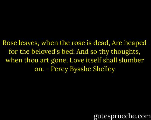 Rose leaves, when the rose is dead,<br />Are heaped for the beloved's bed;<br />And so thy thoughts, when thou art gone,<br />Love itself shall slumber on. - Percy Bysshe Shelley
