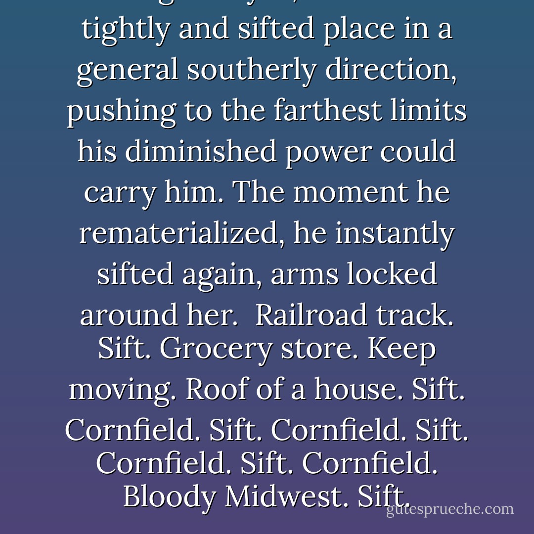 Closing his eyes, he held her tightly and sifted place in a general southerly direction, pushing to the farthest limits his diminished power could carry him. The moment he rematerialized, he instantly sifted again, arms locked around her. <br />Railroad track. Sift. Grocery store. Keep moving. Roof of a house. Sift. Cornfield. Sift. Cornfield. Sift. Cornfield. Sift. Cornfield. Bloody Midwest. Sift. - Karen Marie Moning