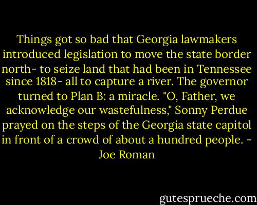 Things got so bad that Georgia lawmakers introduced legislation to move the state border north- to seize land that had been in Tennessee since 1818- all to capture a river. The governor turned to Plan B: a miracle. "O, Father, we acknowledge our wastefulness," Sonny Perdue prayed on the steps of the Georgia state capitol in front of a crowd of about a hundred people. - Joe Roman