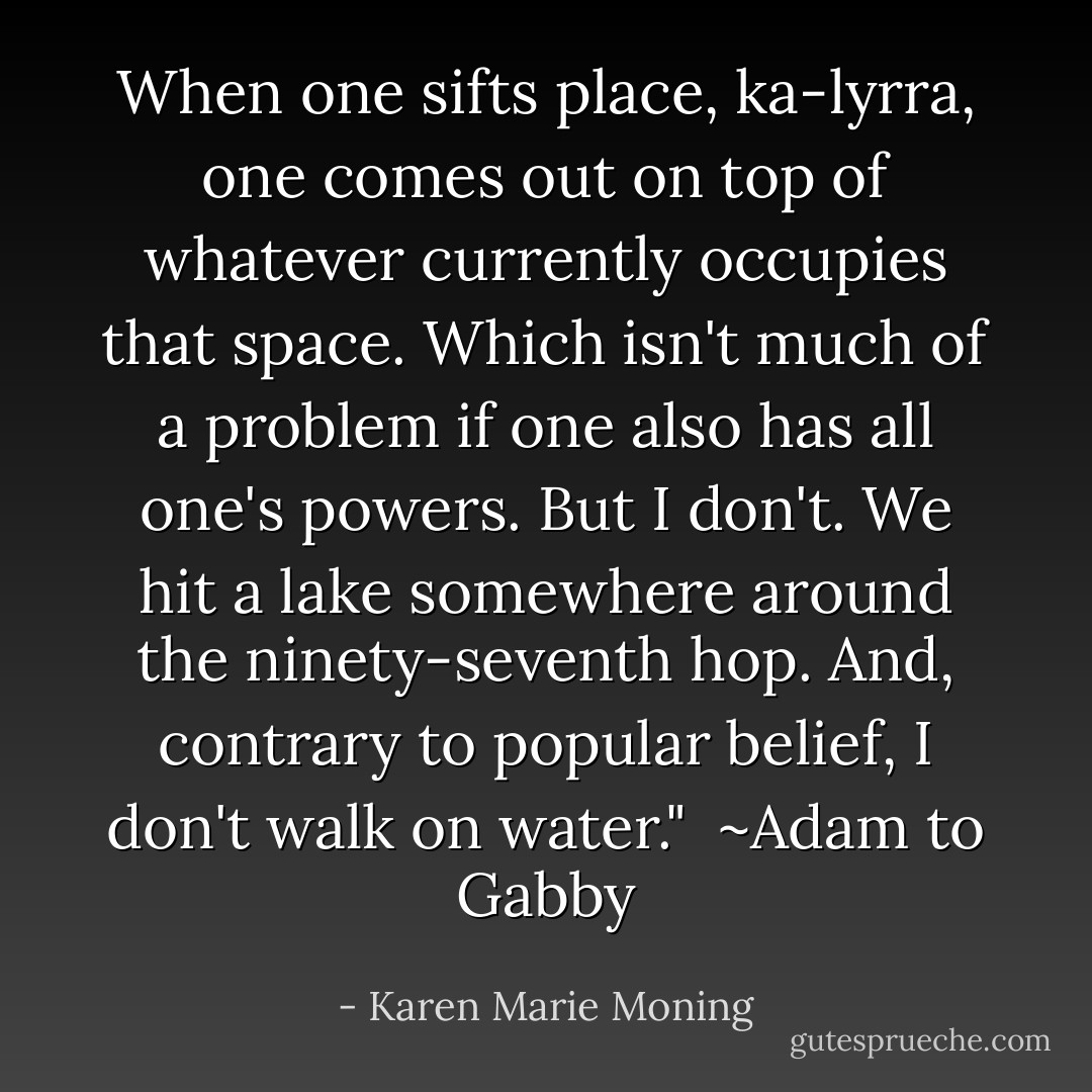 When one sifts place, <i>ka-lyrra,</i> one comes out on top of whatever currently occupies that space. Which isn't much of a problem if one also has all one's powers. But I don't. We hit a lake somewhere around the ninety-seventh hop. And, contrary to popular belief, I don't walk on water."<br /><br />~Adam to Gabby - Karen Marie Moning