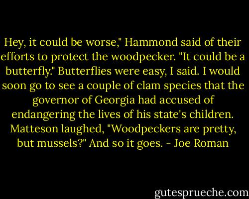 Hey, it could be worse," Hammond said of their efforts to protect the woodpecker. "It could be a butterfly." Butterflies were easy, I said. I would soon go to see a couple of clam species that the governor of Georgia had accused of endangering the lives of his state's children. Matteson laughed, "Woodpeckers are pretty, but mussels?" And so it goes. - Joe Roman