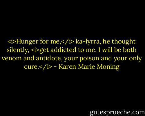 <i>Hunger for me,</i> ka-lyrra, he thought silently, <i>get addicted to me. I will be both venom and antidote, your poison and your only cure.</i> - Karen Marie Moning
