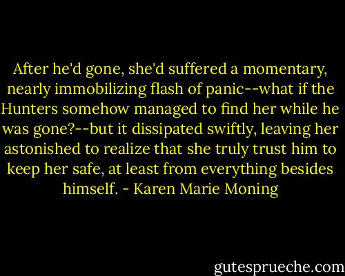 After he'd gone, she'd suffered a momentary, nearly immobilizing flash of panic--what if the Hunters somehow managed to find her while he was gone?--but it dissipated swiftly, leaving her astonished to realize that she truly trust him to keep her safe, at least from everything besides himself. - Karen Marie Moning