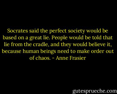 Socrates said the perfect society would be based on a great lie. People would be told that lie from the cradle, and they would believe it, because human beings need to make order out of chaos. - Anne Frasier