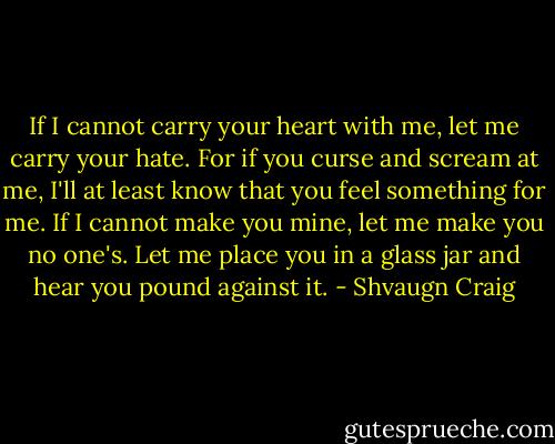 If I cannot carry your heart with me, let me carry your hate. For if you curse and scream at me, I'll at least know that you feel something for me. If I cannot make you mine, let me make you no one's. Let me place you in a glass jar and hear you pound against it. - Shvaugn Craig