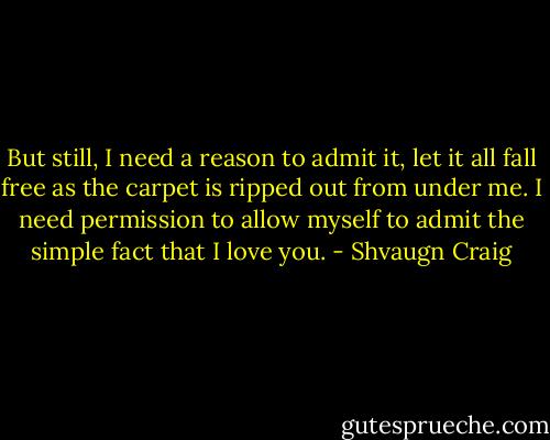 But still, I need a reason to admit it, let it all fall free as the carpet is ripped out from under me. I need permission to allow myself to admit the simple fact that I love you. - Shvaugn Craig