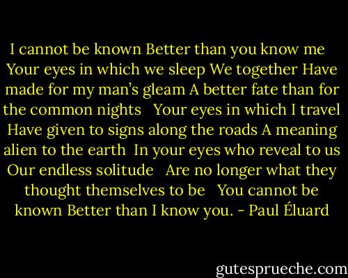 I cannot be known<br />Better than you know me <br /><br />Your eyes in which we sleep<br />We together<br />Have made for my man’s gleam<br />A better fate than for the common nights <br /><br />Your eyes in which I travel<br />Have given to signs along the roads<br />A meaning alien to the earth<br /><br />In your eyes who reveal to us<br />Our endless solitude <br /><br />Are no longer what they thought themselves to be <br /><br />You cannot be known<br />Better than I know you. - Paul Éluard