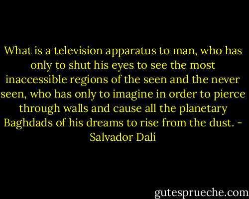 What is a television apparatus to man, who has only to shut his eyes to see the most inaccessible regions of the seen and the never seen, who has only to imagine in order to pierce through walls and cause all the planetary Baghdads of his dreams to rise from the dust. - Salvador Dalí