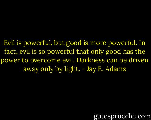 Evil is powerful, but good is more powerful. In fact, evil is so powerful that only good has the power to overcome evil. Darkness can be driven away only by light. - Jay E. Adams
