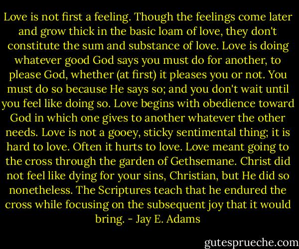 Love is not first a feeling. Though the feelings come later and grow thick in the basic loam of love, they don't constitute the sum and substance of love. Love is doing whatever good God says you must do for another, to please God, whether (at first) it pleases you or not. You must do so because He says so; and you don't wait until you feel like doing so. Love begins with obedience toward God in which one gives to another whatever the other needs. Love is not a gooey, sticky sentimental thing; it is hard to love. Often it hurts to love. Love meant going to the cross through the garden of Gethsemane. Christ did not feel like dying for your sins, Christian, but He did so nonetheless. The Scriptures teach that he endured the cross while focusing on the subsequent joy that it would bring. - Jay E. Adams