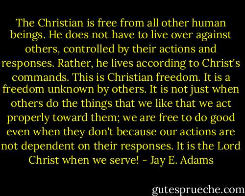 The Christian is free from all other human beings. He does not have to live over against others, controlled by their actions and responses. Rather, he lives according to Christ's commands. This is Christian freedom. It is a freedom unknown by others. It is not just when others do the things that we like that we act properly toward them; we are free to do good even when they don't because our actions are not dependent on their responses. It is the Lord Christ when we serve! - Jay E. Adams