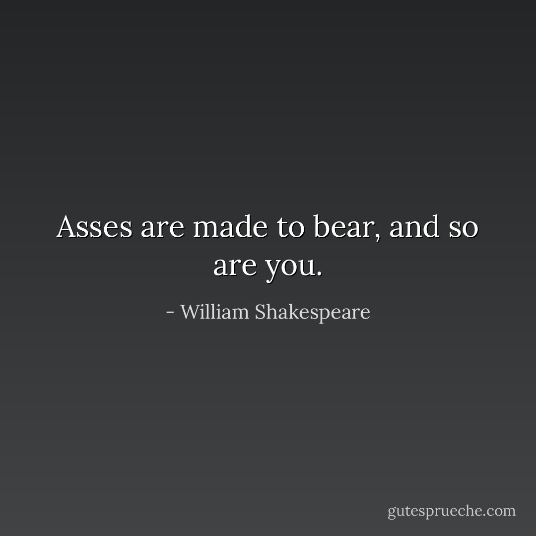Asses are made to bear, and so are you. - William Shakespeare
