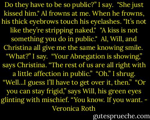 Do they have to be so public?” I say.<br /><br />"She just kissed him." Al frowns at me. When he frowns, his thick eyebrows touch his eyelashes. "It’s not like they’re stripping naked."<br /><br />"A kiss is not something you do in public."<br /><br />Al, Will, and Christina all give me the same knowing smile.<br /><br />“What?” I say.<br /><br />“Your Abnegation is showing,” says Christina. “The rest of us are all right with a little affection in public.”<br /><br />“Oh.” I shrug. “Well...I guess I’ll have to get over it, then.”<br /><br />“Or you can stay frigid,” says Will, his green eyes glinting with mischief. “You know. If you want. - Veronica Roth