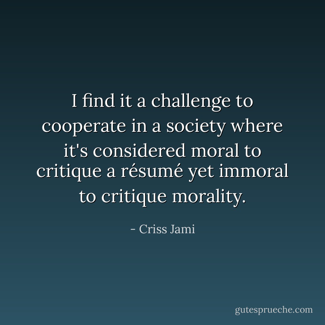 I find it a challenge to cooperate in a society where it's considered moral to critique a résumé yet immoral to critique morality. - Criss Jami