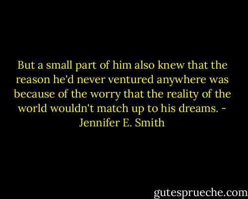 But a small part of him also knew that the reason he'd never ventured anywhere was because of the worry that the reality of the world wouldn't match up to his dreams. - Jennifer E. Smith