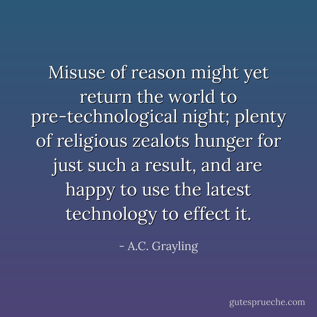 Misuse of reason might yet return the world to pre-technological night; plenty of religious zealots hunger for just such a result, and are happy to use the latest technology to effect it. - A.C. Grayling