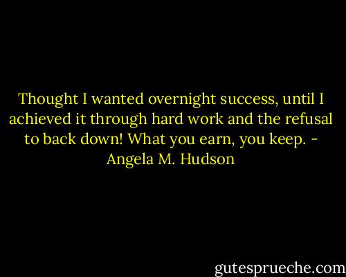 Thought I wanted overnight success, until I achieved it through hard work and the refusal to back down! What you earn, you keep. - Angela M. Hudson