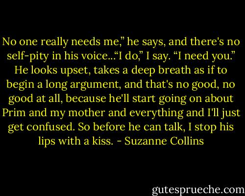 No one really needs me,” he says, and there's no self-pity in his voice...“I do,” I say. “I need you.” He looks upset, takes a deep breath as if to begin a long argument, and that's no good, no good at all, because he'll start going on about Prim and my mother and everything and I'll just get confused. So before he can talk, I stop his lips with a kiss. - Suzanne Collins