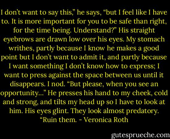 I don’t want to say this,” he says, “but I feel like I have to. It is more important for you to be safe than right, for the time being. Understand?”<br />His straight eyebrows are drawn low over his eyes. My stomach writhes, partly because I know he makes a good point but I don’t want to admit it, and partly because I want something I don’t know how to express; I want to press against the space between us until it disappears.<br />I nod.<br />“But please, when you see an opportunity…” He presses his hand to my cheek, cold and strong, and tilts my head up so I have to look at him. His eyes glint. They look almost predatory. “Ruin them. - Veronica Roth