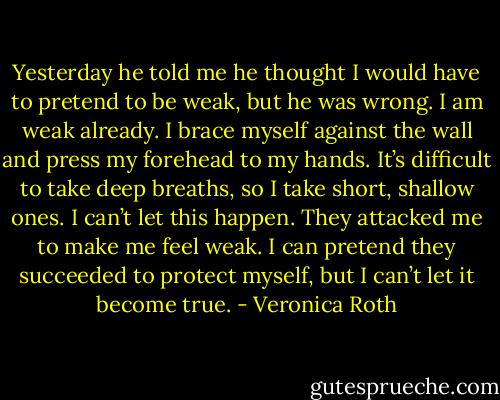 Yesterday he told me he thought I would have to pretend to be weak, but he was wrong. I am weak already. I brace myself against the wall and press my forehead to my hands. It’s difficult to take deep breaths, so I take short, shallow ones. I can’t let this happen. They attacked me to make me feel weak. I can pretend they succeeded to protect myself, but I can’t let it become true. - Veronica Roth