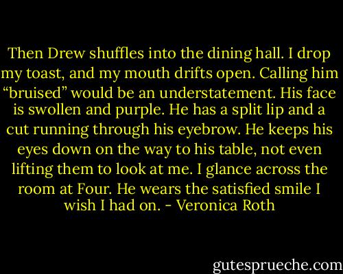 Then Drew shuffles into the dining hall. I drop my toast, and my mouth drifts open.<br />Calling him “bruised” would be an understatement. His face is swollen and purple. He has a split lip and a cut running through his eyebrow. He keeps his eyes down on the way to his table, not even lifting them to look at me. I glance across the room at Four. He wears the satisfied smile I wish I had on. - Veronica Roth