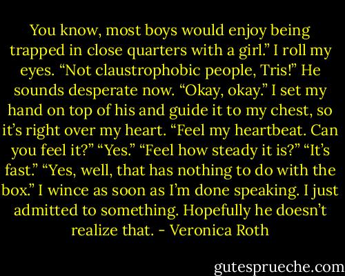You know, most boys would enjoy being trapped in close quarters with a girl.” I roll my eyes.<br />“Not claustrophobic people, Tris!” He sounds desperate now.<br />“Okay, okay.” I set my hand on top of his and guide it to my chest, so it’s right over my heart. “Feel my heartbeat. Can you feel it?”<br />“Yes.”<br />“Feel how steady it is?”<br />“It’s fast.”<br />“Yes, well, that has nothing to do with the box.” I wince as soon as I’m done speaking. I just admitted to something. Hopefully he doesn’t realize that. - Veronica Roth