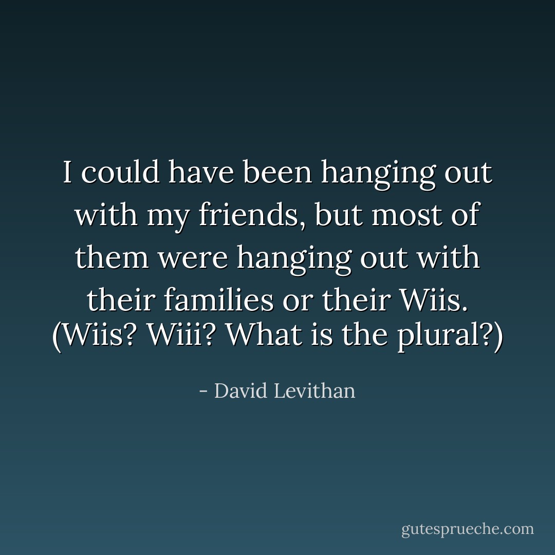 I could have been hanging out with my friends, but most of them were hanging out with their families or their Wiis. (Wiis? Wiii? What <i>is</i> the plural?) - David Levithan