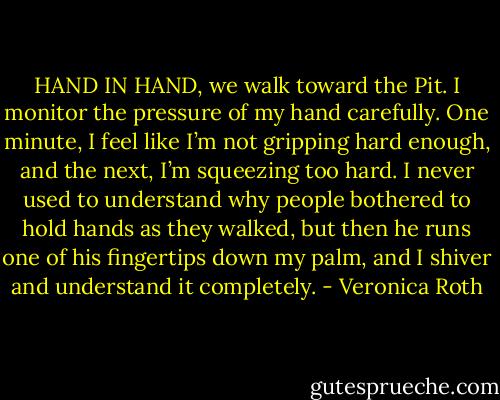 HAND IN HAND, we walk toward the Pit. I monitor the pressure of my hand carefully. One minute, I feel like I’m not gripping hard enough, and the next, I’m squeezing too hard. I never used to understand why people bothered to hold hands as they walked, but then he runs one of his fingertips down my palm, and I shiver and understand it completely. - Veronica Roth