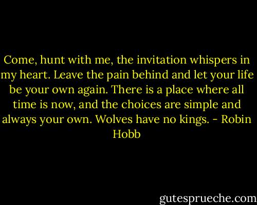 Come, hunt with me, the invitation whispers in my heart. Leave the pain behind and let your life be your own again. There is a place where all time is now, and the choices are simple and always your own.<br />Wolves have no kings. - Robin Hobb