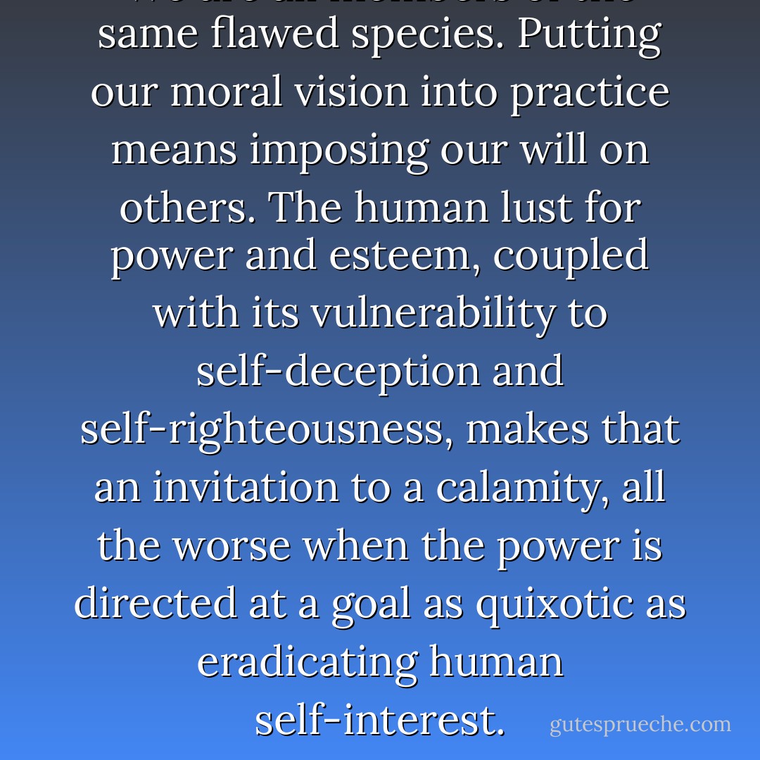 We are all members of the same flawed species. Putting our moral vision into practice means imposing our will on others. The human lust for power and esteem, coupled with its vulnerability to self-deception and self-righteousness, makes that an invitation to a calamity, all the worse when the power is directed at a goal as quixotic as eradicating human self-interest. - Steven Pinker