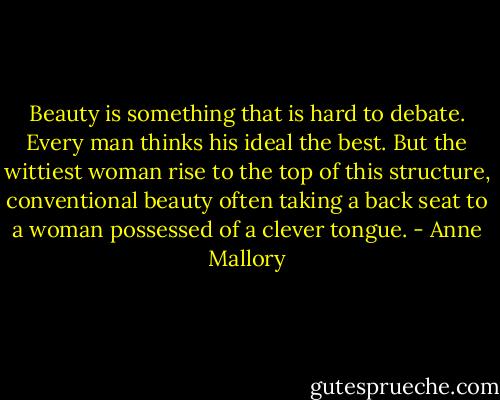 Beauty is something that is hard to debate. Every man thinks his ideal the best. But the wittiest woman rise to the top of this structure, conventional beauty often taking a back seat to a woman possessed of a clever tongue. - Anne Mallory