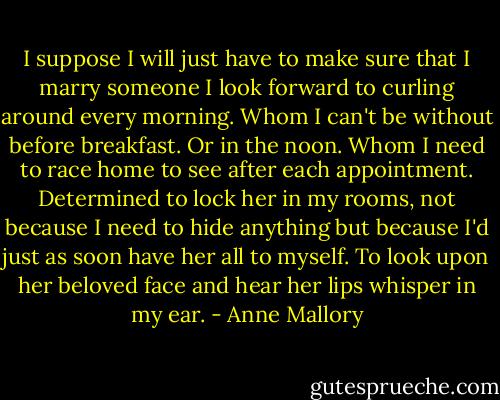 I suppose I will just have to make sure that I marry someone I look forward to curling around every morning. Whom I can't be without before breakfast. Or in the noon. Whom I need to race home to see after each appointment. Determined to lock her in my rooms, not because I need to hide anything but because I'd just as soon have her all to myself. To look upon her beloved face and hear her lips whisper in my ear. - Anne Mallory