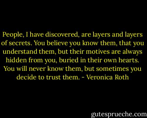 People, I have discovered, are layers and layers of secrets. You believe you know them, that you understand them, but their motives are always hidden from you, buried in their own hearts. You will never know them, but sometimes you decide to trust them. - Veronica Roth