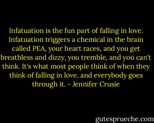 Infatuation is the fun part of falling in love. Infatuation triggers a chemical in the brain called PEA, your heart races, and you get breathless and dizzy, you tremble, and you can't think. It's what most people think of when they think of falling in love, and everybody goes through it. - Jennifer Crusie