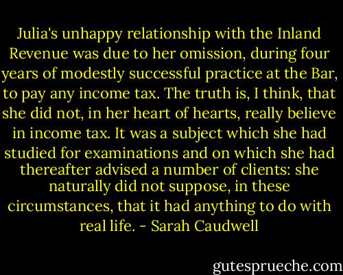 Julia's unhappy relationship with the Inland Revenue was due to her omission, during four years of modestly successful practice at the Bar, to pay any income tax. The truth is, I think, that she did not, in her heart of hearts, really believe in income tax. It was a subject which she had studied for examinations and on which she had thereafter advised a number of clients: she naturally did not suppose, in these circumstances, that it had anything to do with real life. - Sarah Caudwell