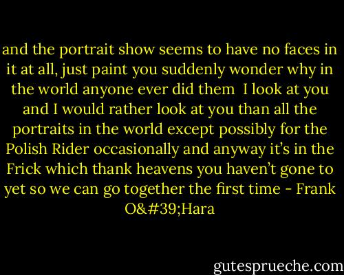 and the portrait show seems to have no faces in it at all, just paint<br />you suddenly wonder why in the world anyone ever did them<br /><br />I look<br />at you and I would rather look at you than all the portraits in the world<br />except possibly for the Polish Rider occasionally and anyway it’s in the Frick<br />which thank heavens you haven’t gone to yet so we can go together the first time - Frank O'Hara