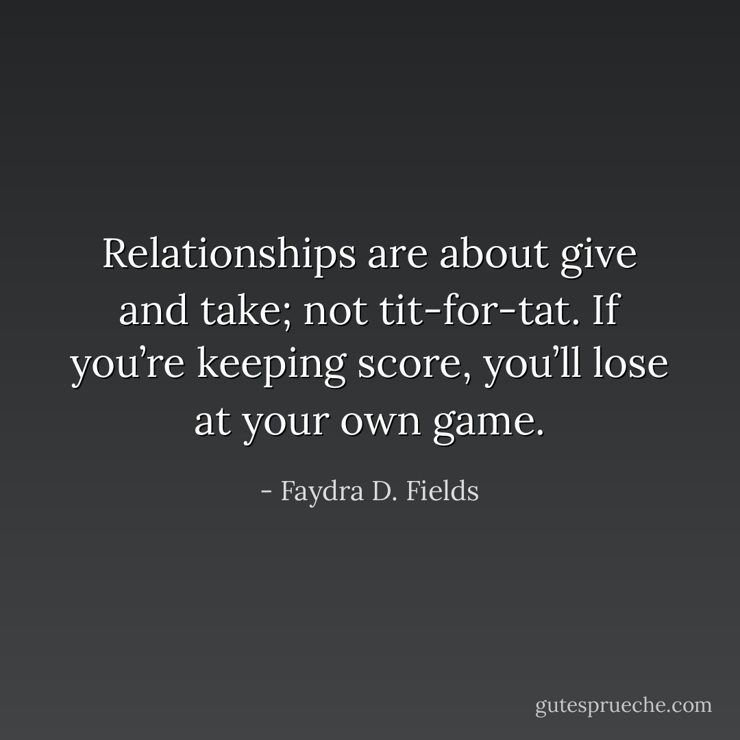 Relationships are about give and take; not tit-for-tat. If you’re keeping score, you’ll lose at your own game. - Faydra D. Fields