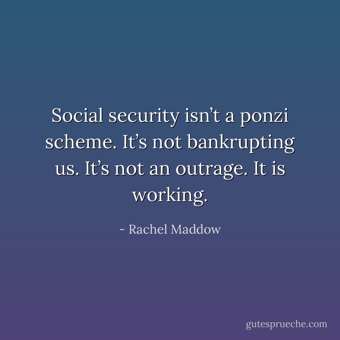 Social security isn’t a ponzi scheme. It’s not bankrupting us. It’s not an outrage. It is working. - Rachel Maddow