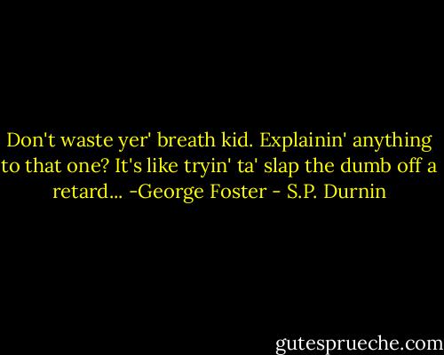 Don't waste yer' breath kid. Explainin' anything to that one? It's like tryin' ta' slap the dumb off a retard... -George Foster - S.P. Durnin