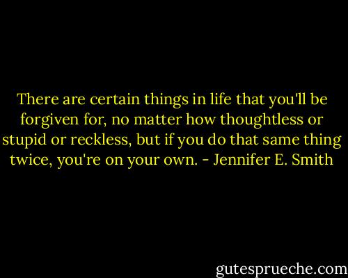 There are certain things in life that you'll be forgiven for, no matter how thoughtless or stupid or reckless, but if you do that same thing twice, you're on your own. - Jennifer E. Smith