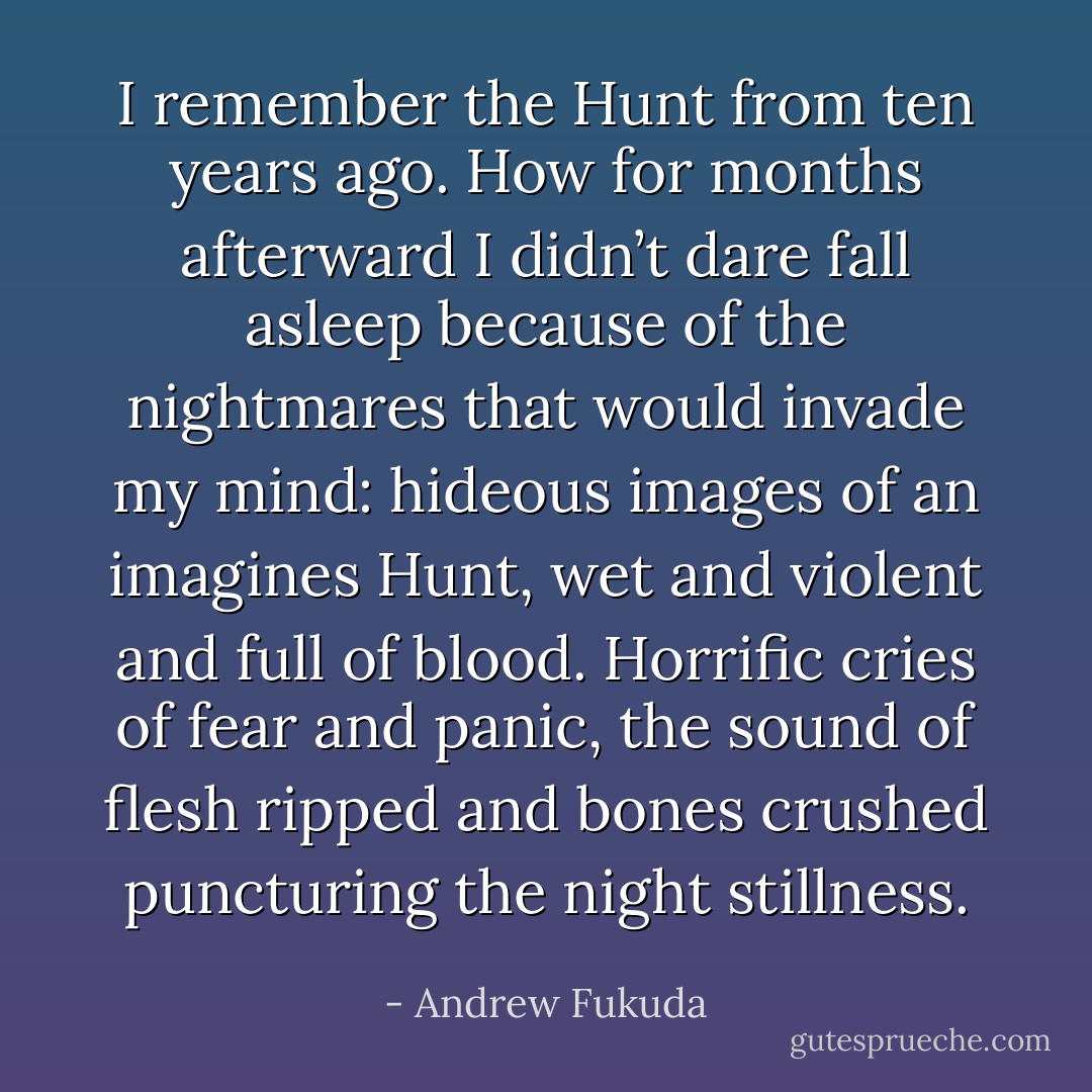 I remember the Hunt from ten years ago. How for months afterward I didn’t dare fall asleep because of the nightmares that would invade my mind: hideous images of an imagines Hunt, wet and violent and full of blood. Horrific cries of fear and panic, the sound of flesh ripped and bones crushed puncturing the night stillness. - Andrew Fukuda