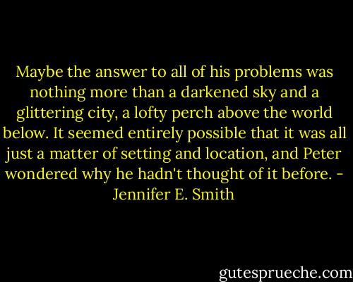 Maybe the answer to all of his problems was nothing more than a darkened sky and a glittering city, a lofty perch above the world below. It seemed entirely possible that it was all just a matter of setting and location, and Peter wondered why he hadn't thought of it before. - Jennifer E. Smith