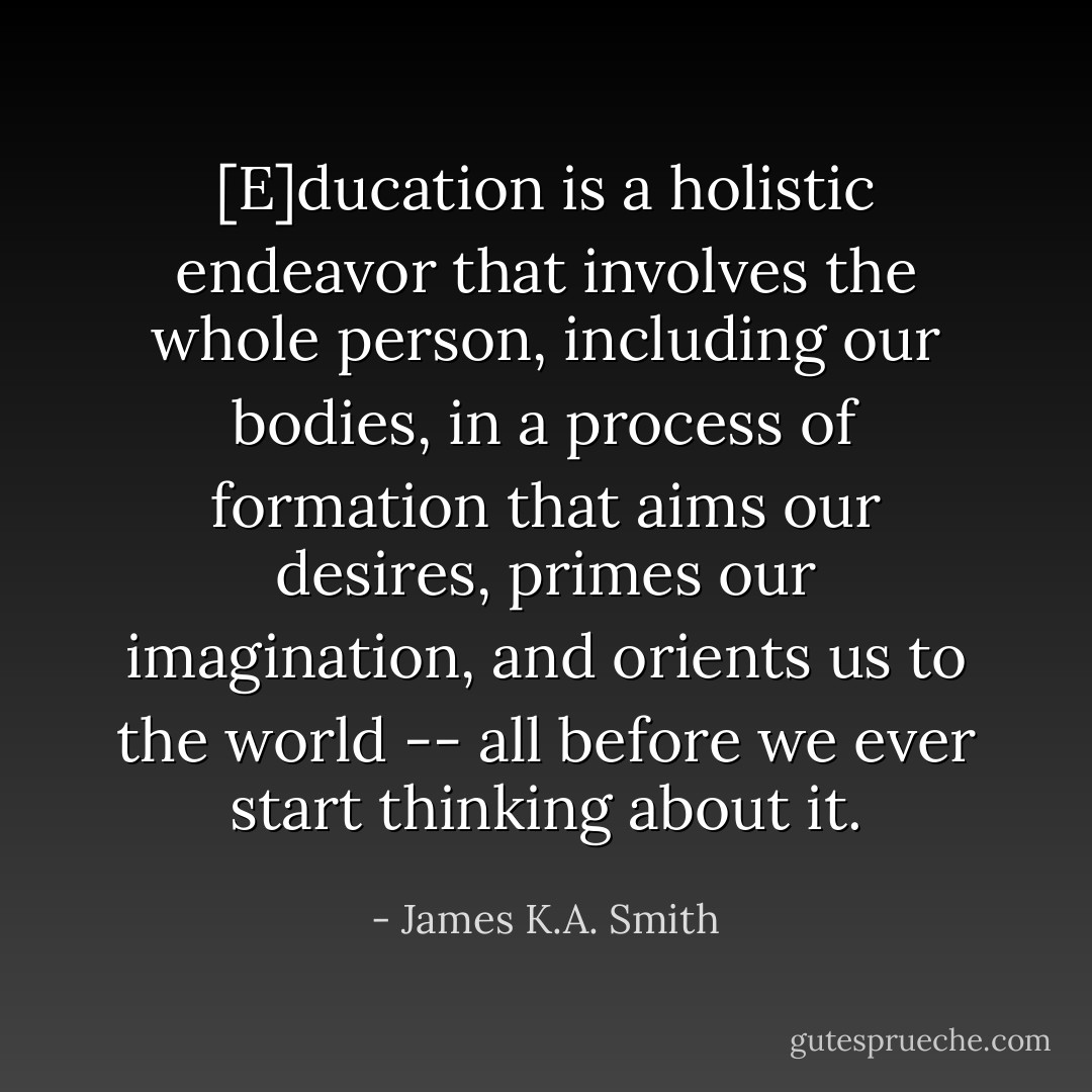 [E]ducation is a holistic endeavor that involves the whole person, including our bodies, in a process of formation that aims our desires, primes our imagination, and orients us to the world -- all before we ever start <i>thinking</i> about it. - James K.A. Smith