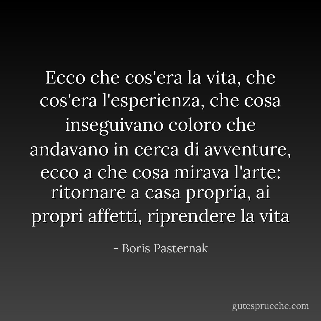Ecco che cos'era la vita, che cos'era l'esperienza, che cosa inseguivano coloro che andavano in cerca di avventure, ecco a che cosa mirava l'arte: ritornare a casa propria, ai propri affetti, riprendere la vita - Boris Pasternak