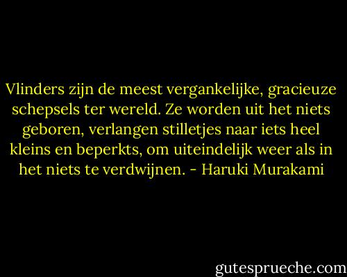 Vlinders zijn de meest vergankelijke, gracieuze schepsels ter wereld. Ze worden uit het niets geboren, verlangen stilletjes naar iets heel kleins en beperkts, om uiteindelijk weer als in het niets te verdwijnen. - Haruki Murakami