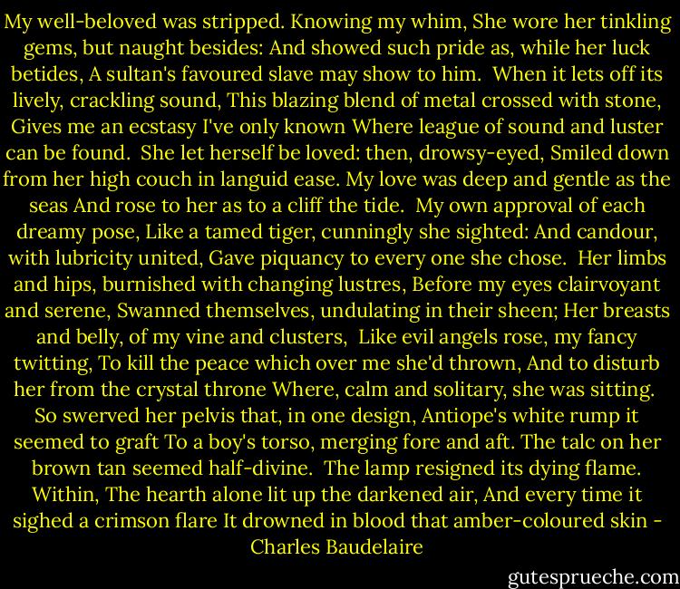 My well-beloved was stripped. Knowing my whim,<br />She wore her tinkling gems, but naught besides:<br />And showed such pride as, while her luck betides,<br />A sultan's favoured slave may show to him.<br /><br />When it lets off its lively, crackling sound,<br />This blazing blend of metal crossed with stone,<br />Gives me an ecstasy I've only known<br />Where league of sound and luster can be found.<br /><br />She let herself be loved: then, drowsy-eyed,<br />Smiled down from her high couch in languid ease.<br />My love was deep and gentle as the seas<br />And rose to her as to a cliff the tide.<br /><br />My own approval of each dreamy pose,<br />Like a tamed tiger, cunningly she sighted:<br />And candour, with lubricity united,<br />Gave piquancy to every one she chose.<br /><br />Her limbs and hips, burnished with changing lustres,<br />Before my eyes clairvoyant and serene,<br />Swanned themselves, undulating in their sheen;<br />Her breasts and belly, of my vine and clusters,<br /><br />Like evil angels rose, my fancy twitting,<br />To kill the peace which over me she'd thrown,<br />And to disturb her from the crystal throne<br />Where, calm and solitary, she was sitting.<br /><br />So swerved her pelvis that, in one design,<br />Antiope's white rump it seemed to graft<br />To a boy's torso, merging fore and aft.<br />The talc on her brown tan seemed half-divine.<br /><br />The lamp resigned its dying flame. Within,<br />The hearth alone lit up the darkened air,<br />And every time it sighed a crimson flare<br />It drowned in blood that amber-coloured skin - Charles Baudelaire