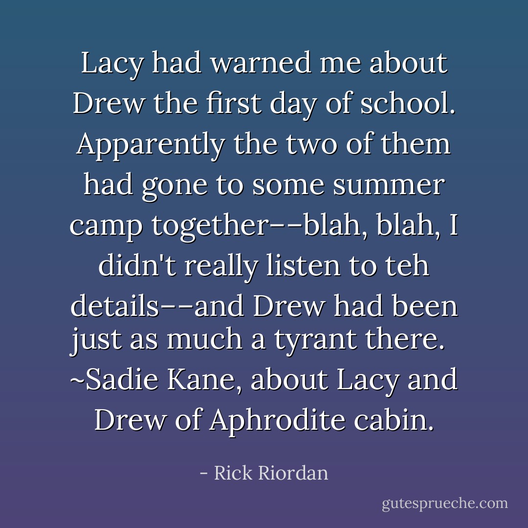 Lacy had warned me about Drew the first day of school. Apparently the two of them had gone to some summer camp together––blah, blah, I didn't really listen to teh details––and Drew had been just as much a tyrant there.<br /><br />~Sadie Kane, about Lacy and Drew of Aphrodite cabin. - Rick Riordan